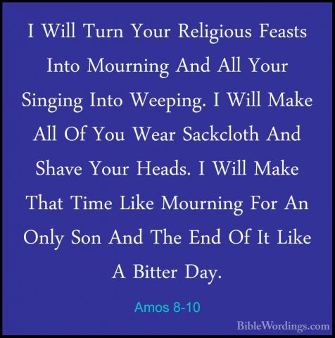 Amos 8-10 - I Will Turn Your Religious Feasts Into Mourning And AI Will Turn Your Religious Feasts Into Mourning And All Your Singing Into Weeping. I Will Make All Of You Wear Sackcloth And Shave Your Heads. I Will Make That Time Like Mourning For An Only Son And The End Of It Like A Bitter Day. 