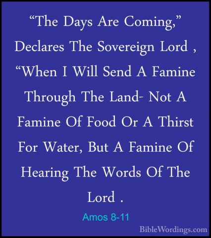 Amos 8-11 - "The Days Are Coming," Declares The Sovereign Lord ,"The Days Are Coming," Declares The Sovereign Lord , "When I Will Send A Famine Through The Land- Not A Famine Of Food Or A Thirst For Water, But A Famine Of Hearing The Words Of The Lord . 