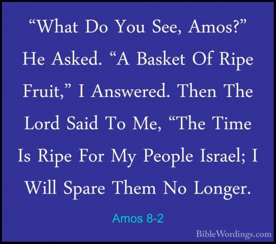 Amos 8-2 - "What Do You See, Amos?" He Asked. "A Basket Of Ripe F"What Do You See, Amos?" He Asked. "A Basket Of Ripe Fruit," I Answered. Then The Lord Said To Me, "The Time Is Ripe For My People Israel; I Will Spare Them No Longer. 