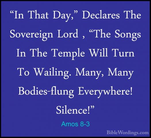 Amos 8-3 - "In That Day," Declares The Sovereign Lord , "The Song"In That Day," Declares The Sovereign Lord , "The Songs In The Temple Will Turn To Wailing. Many, Many Bodies-flung Everywhere! Silence!" 