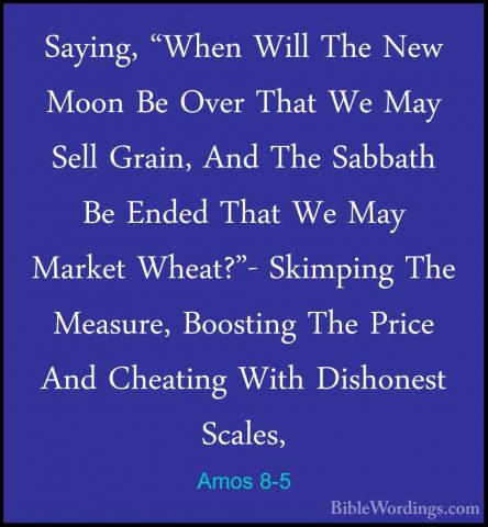 Amos 8-5 - Saying, "When Will The New Moon Be Over That We May SeSaying, "When Will The New Moon Be Over That We May Sell Grain, And The Sabbath Be Ended That We May Market Wheat?"- Skimping The Measure, Boosting The Price And Cheating With Dishonest Scales, 