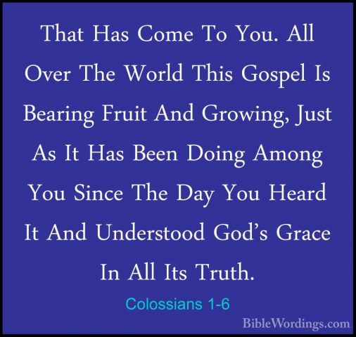Colossians 1-6 - That Has Come To You. All Over The World This GoThat Has Come To You. All Over The World This Gospel Is Bearing Fruit And Growing, Just As It Has Been Doing Among You Since The Day You Heard It And Understood God's Grace In All Its Truth. 