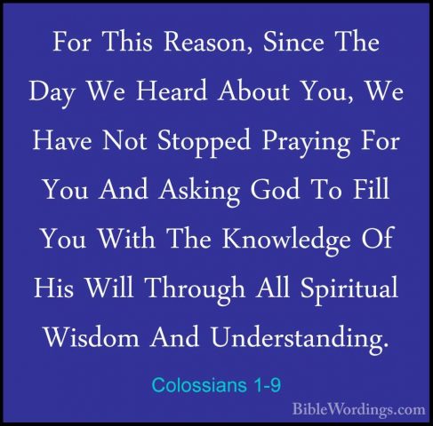 Colossians 1-9 - For This Reason, Since The Day We Heard About YoFor This Reason, Since The Day We Heard About You, We Have Not Stopped Praying For You And Asking God To Fill You With The Knowledge Of His Will Through All Spiritual Wisdom And Understanding. 