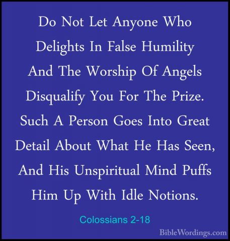 Colossians 2-18 - Do Not Let Anyone Who Delights In False HumilitDo Not Let Anyone Who Delights In False Humility And The Worship Of Angels Disqualify You For The Prize. Such A Person Goes Into Great Detail About What He Has Seen, And His Unspiritual Mind Puffs Him Up With Idle Notions. 