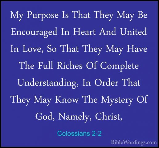 Colossians 2-2 - My Purpose Is That They May Be Encouraged In HeaMy Purpose Is That They May Be Encouraged In Heart And United In Love, So That They May Have The Full Riches Of Complete Understanding, In Order That They May Know The Mystery Of God, Namely, Christ, 