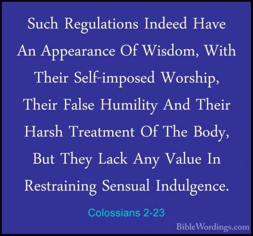 Colossians 2-23 - Such Regulations Indeed Have An Appearance Of WSuch Regulations Indeed Have An Appearance Of Wisdom, With Their Self-imposed Worship, Their False Humility And Their Harsh Treatment Of The Body, But They Lack Any Value In Restraining Sensual Indulgence.