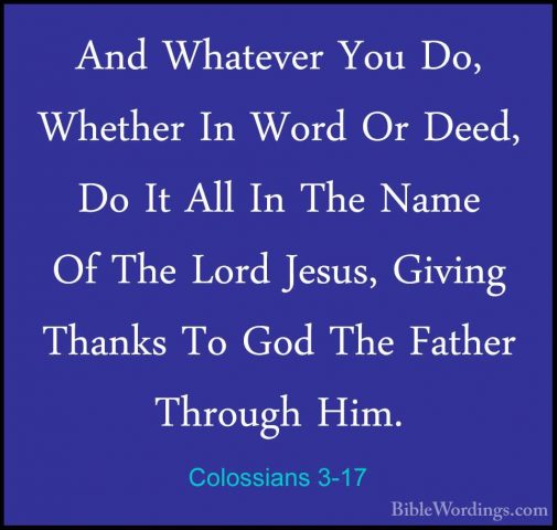 Colossians 3-17 - And Whatever You Do, Whether In Word Or Deed, DAnd Whatever You Do, Whether In Word Or Deed, Do It All In The Name Of The Lord Jesus, Giving Thanks To God The Father Through Him. 