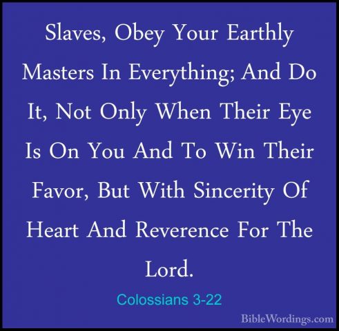 Colossians 3-22 - Slaves, Obey Your Earthly Masters In EverythingSlaves, Obey Your Earthly Masters In Everything; And Do It, Not Only When Their Eye Is On You And To Win Their Favor, But With Sincerity Of Heart And Reverence For The Lord. 