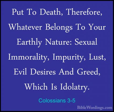Colossians 3-5 - Put To Death, Therefore, Whatever Belongs To YouPut To Death, Therefore, Whatever Belongs To Your Earthly Nature: Sexual Immorality, Impurity, Lust, Evil Desires And Greed, Which Is Idolatry. 