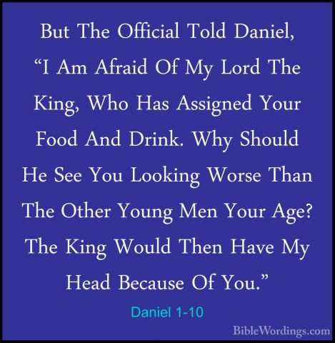 Daniel 1-10 - But The Official Told Daniel, "I Am Afraid Of My LoBut The Official Told Daniel, "I Am Afraid Of My Lord The King, Who Has Assigned Your Food And Drink. Why Should He See You Looking Worse Than The Other Young Men Your Age? The King Would Then Have My Head Because Of You." 