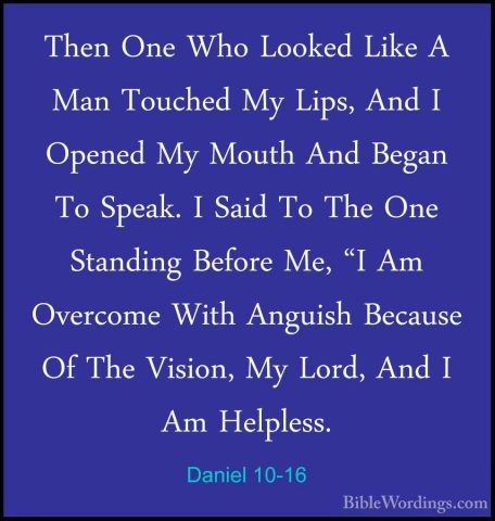 Daniel 10-16 - Then One Who Looked Like A Man Touched My Lips, AnThen One Who Looked Like A Man Touched My Lips, And I Opened My Mouth And Began To Speak. I Said To The One Standing Before Me, "I Am Overcome With Anguish Because Of The Vision, My Lord, And I Am Helpless. 