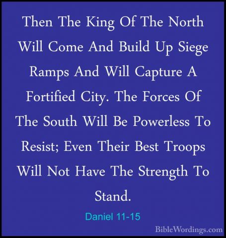 Daniel 11-15 - Then The King Of The North Will Come And Build UpThen The King Of The North Will Come And Build Up Siege Ramps And Will Capture A Fortified City. The Forces Of The South Will Be Powerless To Resist; Even Their Best Troops Will Not Have The Strength To Stand. 