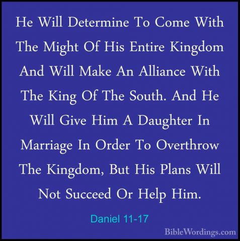 Daniel 11-17 - He Will Determine To Come With The Might Of His EnHe Will Determine To Come With The Might Of His Entire Kingdom And Will Make An Alliance With The King Of The South. And He Will Give Him A Daughter In Marriage In Order To Overthrow The Kingdom, But His Plans Will Not Succeed Or Help Him. 