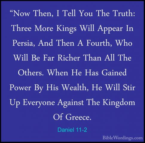 Daniel 11-2 - "Now Then, I Tell You The Truth: Three More Kings W"Now Then, I Tell You The Truth: Three More Kings Will Appear In Persia, And Then A Fourth, Who Will Be Far Richer Than All The Others. When He Has Gained Power By His Wealth, He Will Stir Up Everyone Against The Kingdom Of Greece. 