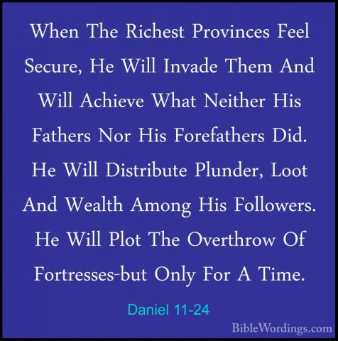 Daniel 11-24 - When The Richest Provinces Feel Secure, He Will InWhen The Richest Provinces Feel Secure, He Will Invade Them And Will Achieve What Neither His Fathers Nor His Forefathers Did. He Will Distribute Plunder, Loot And Wealth Among His Followers. He Will Plot The Overthrow Of Fortresses-but Only For A Time. 