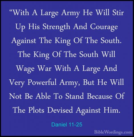 Daniel 11-25 - "With A Large Army He Will Stir Up His Strength An"With A Large Army He Will Stir Up His Strength And Courage Against The King Of The South. The King Of The South Will Wage War With A Large And Very Powerful Army, But He Will Not Be Able To Stand Because Of The Plots Devised Against Him. 