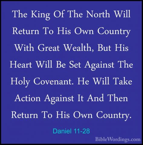 Daniel 11-28 - The King Of The North Will Return To His Own CountThe King Of The North Will Return To His Own Country With Great Wealth, But His Heart Will Be Set Against The Holy Covenant. He Will Take Action Against It And Then Return To His Own Country. 