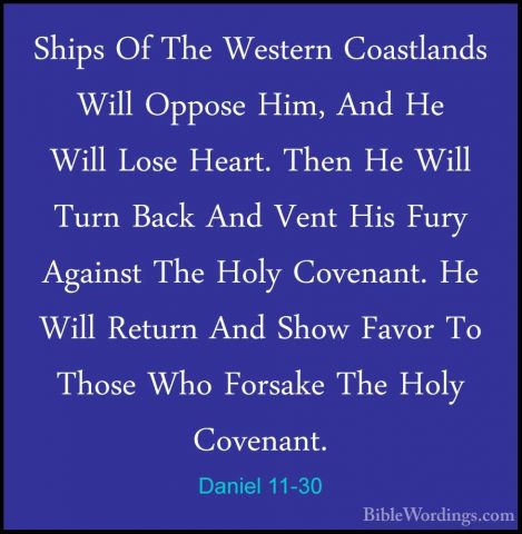 Daniel 11-30 - Ships Of The Western Coastlands Will Oppose Him, AShips Of The Western Coastlands Will Oppose Him, And He Will Lose Heart. Then He Will Turn Back And Vent His Fury Against The Holy Covenant. He Will Return And Show Favor To Those Who Forsake The Holy Covenant. 
