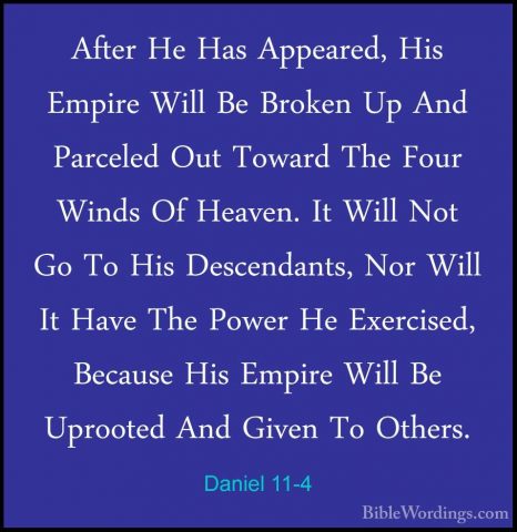 Daniel 11-4 - After He Has Appeared, His Empire Will Be Broken UpAfter He Has Appeared, His Empire Will Be Broken Up And Parceled Out Toward The Four Winds Of Heaven. It Will Not Go To His Descendants, Nor Will It Have The Power He Exercised, Because His Empire Will Be Uprooted And Given To Others. 