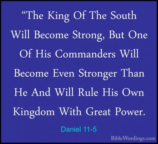 Daniel 11-5 - "The King Of The South Will Become Strong, But One"The King Of The South Will Become Strong, But One Of His Commanders Will Become Even Stronger Than He And Will Rule His Own Kingdom With Great Power. 