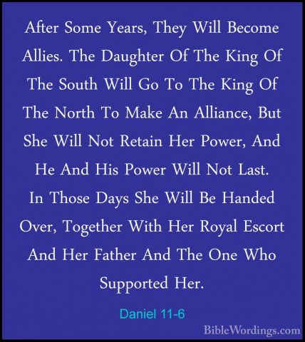 Daniel 11-6 - After Some Years, They Will Become Allies. The DaugAfter Some Years, They Will Become Allies. The Daughter Of The King Of The South Will Go To The King Of The North To Make An Alliance, But She Will Not Retain Her Power, And He And His Power Will Not Last. In Those Days She Will Be Handed Over, Together With Her Royal Escort And Her Father And The One Who Supported Her. 