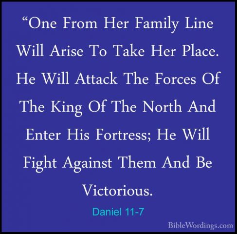 Daniel 11-7 - "One From Her Family Line Will Arise To Take Her Pl"One From Her Family Line Will Arise To Take Her Place. He Will Attack The Forces Of The King Of The North And Enter His Fortress; He Will Fight Against Them And Be Victorious. 