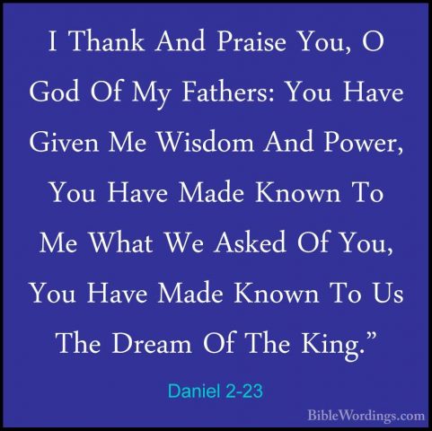 Daniel 2-23 - I Thank And Praise You, O God Of My Fathers: You HaI Thank And Praise You, O God Of My Fathers: You Have Given Me Wisdom And Power, You Have Made Known To Me What We Asked Of You, You Have Made Known To Us The Dream Of The King." 