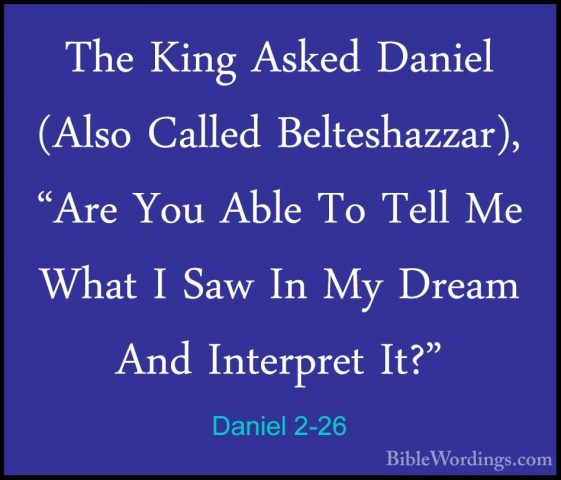 Daniel 2-26 - The King Asked Daniel (Also Called Belteshazzar), "The King Asked Daniel (Also Called Belteshazzar), "Are You Able To Tell Me What I Saw In My Dream And Interpret It?" 