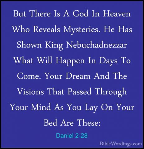 Daniel 2-28 - But There Is A God In Heaven Who Reveals Mysteries.But There Is A God In Heaven Who Reveals Mysteries. He Has Shown King Nebuchadnezzar What Will Happen In Days To Come. Your Dream And The Visions That Passed Through Your Mind As You Lay On Your Bed Are These: 