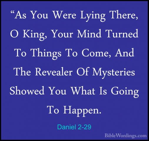 Daniel 2-29 - "As You Were Lying There, O King, Your Mind Turned"As You Were Lying There, O King, Your Mind Turned To Things To Come, And The Revealer Of Mysteries Showed You What Is Going To Happen. 