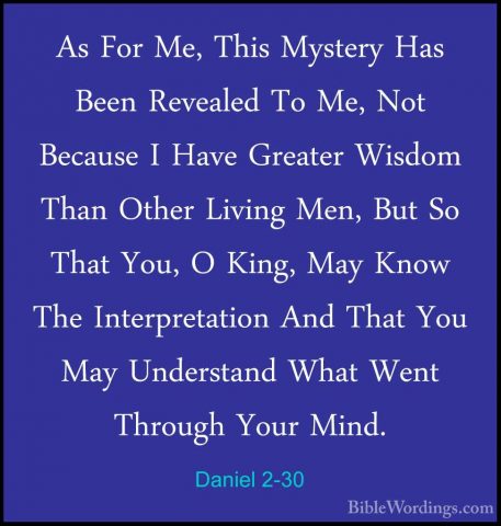 Daniel 2-30 - As For Me, This Mystery Has Been Revealed To Me, NoAs For Me, This Mystery Has Been Revealed To Me, Not Because I Have Greater Wisdom Than Other Living Men, But So That You, O King, May Know The Interpretation And That You May Understand What Went Through Your Mind. 