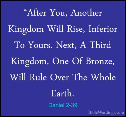 Daniel 2-39 - "After You, Another Kingdom Will Rise, Inferior To"After You, Another Kingdom Will Rise, Inferior To Yours. Next, A Third Kingdom, One Of Bronze, Will Rule Over The Whole Earth. 