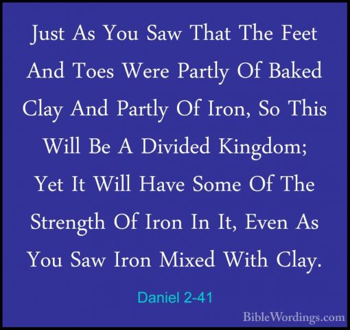 Daniel 2-41 - Just As You Saw That The Feet And Toes Were PartlyJust As You Saw That The Feet And Toes Were Partly Of Baked Clay And Partly Of Iron, So This Will Be A Divided Kingdom; Yet It Will Have Some Of The Strength Of Iron In It, Even As You Saw Iron Mixed With Clay. 