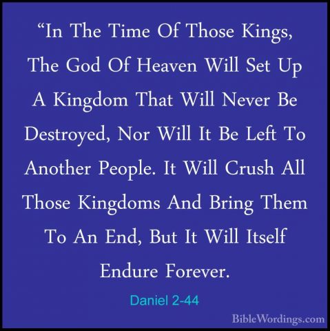 Daniel 2-44 - "In The Time Of Those Kings, The God Of Heaven Will"In The Time Of Those Kings, The God Of Heaven Will Set Up A Kingdom That Will Never Be Destroyed, Nor Will It Be Left To Another People. It Will Crush All Those Kingdoms And Bring Them To An End, But It Will Itself Endure Forever. 