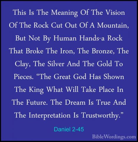 Daniel 2-45 - This Is The Meaning Of The Vision Of The Rock Cut OThis Is The Meaning Of The Vision Of The Rock Cut Out Of A Mountain, But Not By Human Hands-a Rock That Broke The Iron, The Bronze, The Clay, The Silver And The Gold To Pieces. "The Great God Has Shown The King What Will Take Place In The Future. The Dream Is True And The Interpretation Is Trustworthy." 