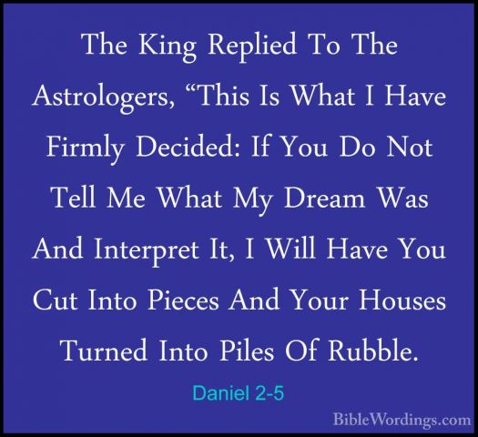 Daniel 2-5 - The King Replied To The Astrologers, "This Is What IThe King Replied To The Astrologers, "This Is What I Have Firmly Decided: If You Do Not Tell Me What My Dream Was And Interpret It, I Will Have You Cut Into Pieces And Your Houses Turned Into Piles Of Rubble. 
