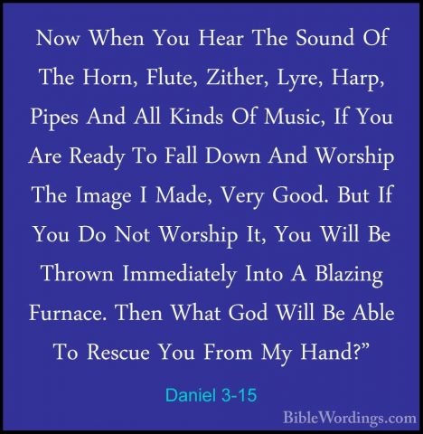 Daniel 3-15 - Now When You Hear The Sound Of The Horn, Flute, ZitNow When You Hear The Sound Of The Horn, Flute, Zither, Lyre, Harp, Pipes And All Kinds Of Music, If You Are Ready To Fall Down And Worship The Image I Made, Very Good. But If You Do Not Worship It, You Will Be Thrown Immediately Into A Blazing Furnace. Then What God Will Be Able To Rescue You From My Hand?" 