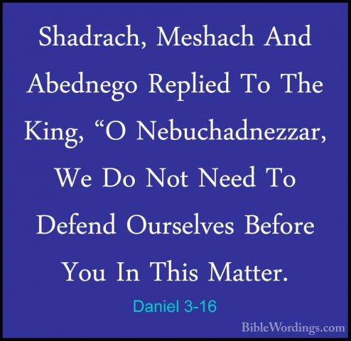 Daniel 3-16 - Shadrach, Meshach And Abednego Replied To The King,Shadrach, Meshach And Abednego Replied To The King, "O Nebuchadnezzar, We Do Not Need To Defend Ourselves Before You In This Matter. 