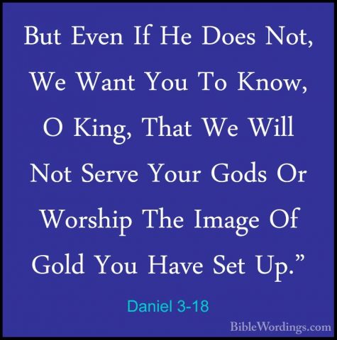 Daniel 3-18 - But Even If He Does Not, We Want You To Know, O KinBut Even If He Does Not, We Want You To Know, O King, That We Will Not Serve Your Gods Or Worship The Image Of Gold You Have Set Up." 