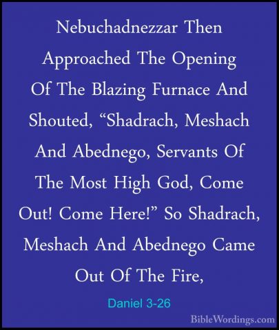 Daniel 3-26 - Nebuchadnezzar Then Approached The Opening Of The BNebuchadnezzar Then Approached The Opening Of The Blazing Furnace And Shouted, "Shadrach, Meshach And Abednego, Servants Of The Most High God, Come Out! Come Here!" So Shadrach, Meshach And Abednego Came Out Of The Fire, 