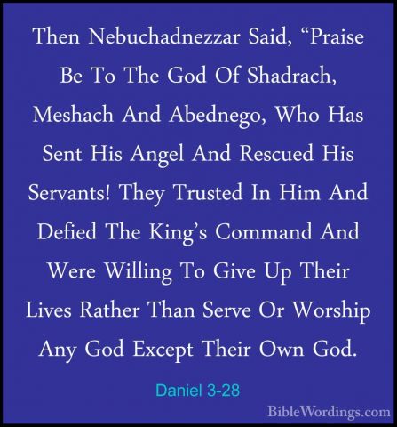 Daniel 3-28 - Then Nebuchadnezzar Said, "Praise Be To The God OfThen Nebuchadnezzar Said, "Praise Be To The God Of Shadrach, Meshach And Abednego, Who Has Sent His Angel And Rescued His Servants! They Trusted In Him And Defied The King's Command And Were Willing To Give Up Their Lives Rather Than Serve Or Worship Any God Except Their Own God. 