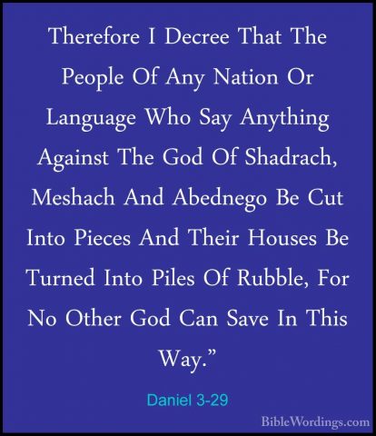 Daniel 3-29 - Therefore I Decree That The People Of Any Nation OrTherefore I Decree That The People Of Any Nation Or Language Who Say Anything Against The God Of Shadrach, Meshach And Abednego Be Cut Into Pieces And Their Houses Be Turned Into Piles Of Rubble, For No Other God Can Save In This Way." 