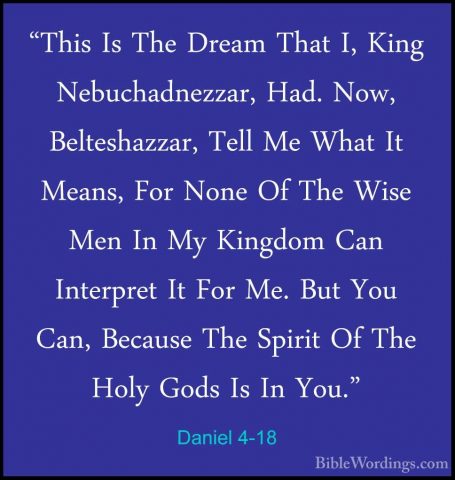 Daniel 4-18 - "This Is The Dream That I, King Nebuchadnezzar, Had"This Is The Dream That I, King Nebuchadnezzar, Had. Now, Belteshazzar, Tell Me What It Means, For None Of The Wise Men In My Kingdom Can Interpret It For Me. But You Can, Because The Spirit Of The Holy Gods Is In You." 