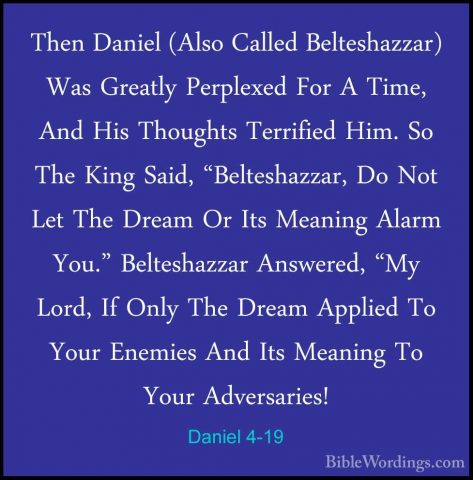 Daniel 4-19 - Then Daniel (Also Called Belteshazzar) Was GreatlyThen Daniel (Also Called Belteshazzar) Was Greatly Perplexed For A Time, And His Thoughts Terrified Him. So The King Said, "Belteshazzar, Do Not Let The Dream Or Its Meaning Alarm You." Belteshazzar Answered, "My Lord, If Only The Dream Applied To Your Enemies And Its Meaning To Your Adversaries! 