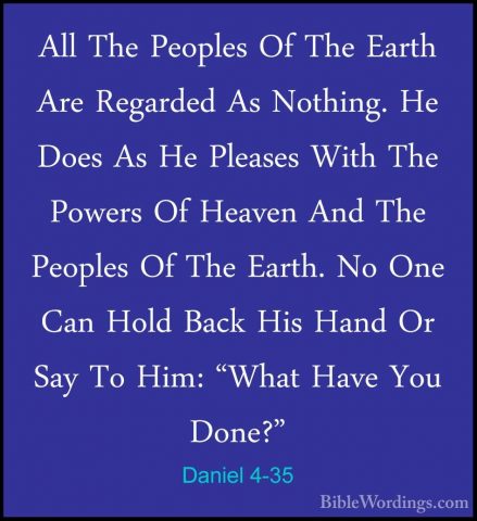 Daniel 4-35 - All The Peoples Of The Earth Are Regarded As NothinAll The Peoples Of The Earth Are Regarded As Nothing. He Does As He Pleases With The Powers Of Heaven And The Peoples Of The Earth. No One Can Hold Back His Hand Or Say To Him: "What Have You Done?" 