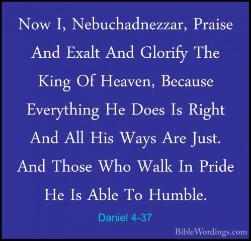 Daniel 4-37 - Now I, Nebuchadnezzar, Praise And Exalt And GlorifyNow I, Nebuchadnezzar, Praise And Exalt And Glorify The King Of Heaven, Because Everything He Does Is Right And All His Ways Are Just. And Those Who Walk In Pride He Is Able To Humble.