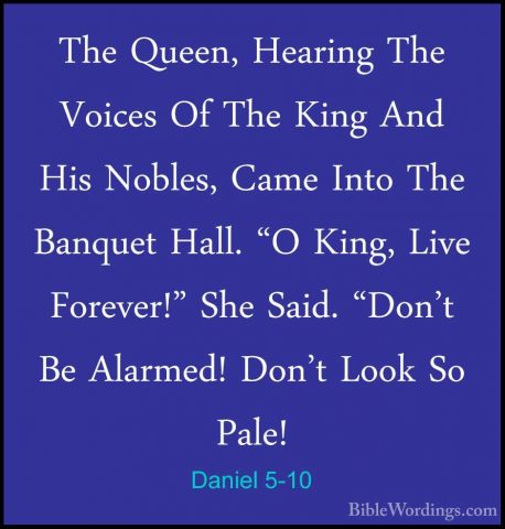 Daniel 5-10 - The Queen, Hearing The Voices Of The King And His NThe Queen, Hearing The Voices Of The King And His Nobles, Came Into The Banquet Hall. "O King, Live Forever!" She Said. "Don't Be Alarmed! Don't Look So Pale! 