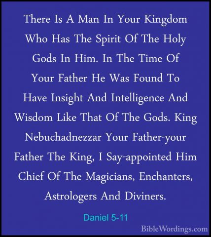 Daniel 5-11 - There Is A Man In Your Kingdom Who Has The Spirit OThere Is A Man In Your Kingdom Who Has The Spirit Of The Holy Gods In Him. In The Time Of Your Father He Was Found To Have Insight And Intelligence And Wisdom Like That Of The Gods. King Nebuchadnezzar Your Father-your Father The King, I Say-appointed Him Chief Of The Magicians, Enchanters, Astrologers And Diviners. 