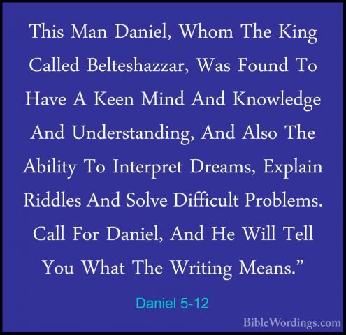 Daniel 5-12 - This Man Daniel, Whom The King Called Belteshazzar,This Man Daniel, Whom The King Called Belteshazzar, Was Found To Have A Keen Mind And Knowledge And Understanding, And Also The Ability To Interpret Dreams, Explain Riddles And Solve Difficult Problems. Call For Daniel, And He Will Tell You What The Writing Means." 