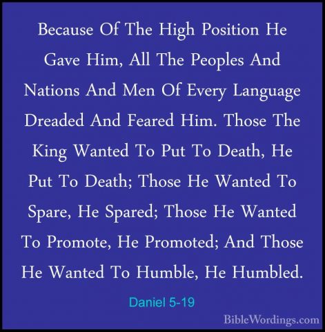 Daniel 5-19 - Because Of The High Position He Gave Him, All The PBecause Of The High Position He Gave Him, All The Peoples And Nations And Men Of Every Language Dreaded And Feared Him. Those The King Wanted To Put To Death, He Put To Death; Those He Wanted To Spare, He Spared; Those He Wanted To Promote, He Promoted; And Those He Wanted To Humble, He Humbled. 